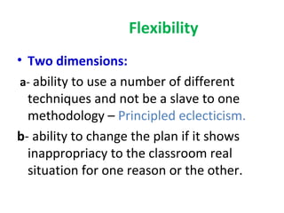 Flexibility
• Two dimensions:
 a- ability to use a number of different
  techniques and not be a slave to one
  methodology – Principled eclecticism.
b- ability to change the plan if it shows
  inappropriacy to the classroom real
  situation for one reason or the other.
 