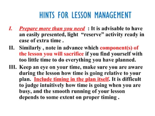 HINTS FOR LESSON MANAGEMENT
I.   Prepare more than you need : It is advisable to have
     an easily presented, light “reserve” activity ready in
     case of extra time .
II. Similarly , note in advance which component(s) of
     the lesson you will sacrifice if you find yourself with
     too little time to do everything you have planned.
III. Keep an eye on your time, make sure you are aware
     during the lesson how time is going relative to your
     plan. Include timing in the plan itself. It is difficult
     to judge intuitively how time is going when you are
     busy, and the smooth running of your lesson
     depends to some extent on proper timing .
 