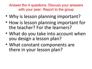 Answer the 4 questions. Discuss your answers
     with your peer. Report to the group
• Why is lesson planning important?
• How is lesson planning important for
  the teacher? For the learners?
• What do you take into account when
  you design a lesson plan?
• What constant components are
  there in your lesson plan?
 