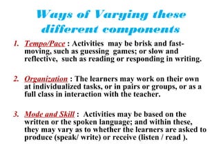 Ways of Varying these
      different components
1. Tempo/Pace : Activities may be brisk and fast-
   moving, such as guessing games; or slow and
   reflective, such as reading or responding in writing.

2. Organization : The learners may work on their own
   at individualized tasks, or in pairs or groups, or as a
   full class in interaction with the teacher.

3. Mode and Skill : Activities may be based on the
   written or the spoken language; and within these,
   they may vary as to whether the learners are asked to
   produce (speak/ write) or receive (listen / read ).
 