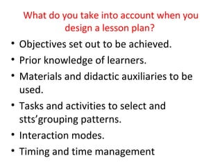What do you take into account when you
           design a lesson plan?
• Objectives set out to be achieved.
• Prior knowledge of learners.
• Materials and didactic auxiliaries to be
  used.
• Tasks and activities to select and
  stts’grouping patterns.
• Interaction modes.
• Timing and time management
 