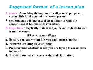 Suggested format of a lesson plan
A. Goals: A unifying theme, an overall general purpose to
   accomplish by the end of the lesson period.
 e.g. Students will increase their familiarity with the
   conventions of telephone conversations
B. Objectives : Explicitly state what you want students to gain
   from the lesson.
                 What students will do:
a. Be sure you know what it is you want to accomplish
b. Preserve the unity of your lesson
c. Predetermine whether or not you are trying to accomplish
   too much
d. Evaluate students' success at the end of, or after,
 