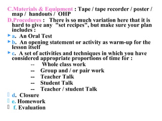 C.Materials & Equipment : Tape / tape recorder / poster /
  map / handouts / OHP
D.Procedures : There is so much variation here that it is
  hard to give any "set recipes", but make sure your plan
  includes :
 a. An Oral Test
 b. An opening statement or activity as warm-up for the
  lesson itself
 c. A set of activities and techniques in which you have
  considered appropriate proportions of time for :
          -- Whole class work
          -- Group and / or pair work
          -- Teacher Talk
          -- Student Talk
          -- Teacher / student Talk
 d. Closure
 e. Homework
 f. Evaluation
 