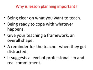 Why is lesson planning important?

• Being clear on what you want to teach.
• Being ready to cope with whatever
  happens.
• Give your teaching a framework, an
  overall shape.
• A reminder for the teacher when they get
  distracted.
• It suggests a level of professionalism and
  real commitment.
 