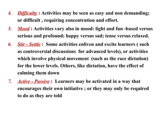 4.   Difficulty : Activities may be seen as easy and non demanding;
     or difficult , requiring concentration and effort.
5.   Mood : Activities vary also in mood: light and fun -based versus
     serious and profound; happy versus sad; tense versus relaxed.
6.   Stir - Settle : Some activities enliven and excite learners ( such
     as controversial discussions for advanced levels), or activities
     which involve physical movement (such as the race dictation)
     for the lower levels. Others, like dictation, have the effect of
     calming them down
7.   Active - Passive : Learners may be activated in a way that
     encourages their own initiative ; or they may only be required
     to do as they are told
 