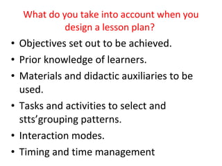 What do you take into account when you design a lesson plan?  Objectives set out to be achieved. Prior knowledge of learners. Materials and didactic auxiliaries to be used. Tasks and activities to select and stts’grouping patterns. Interaction modes. Timing and time management 