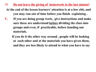 Do not leave the giving of  homework to the last minute ! At the end of the lesson learners' attention is at a low ebb, and you may run out of time before you finish  explaining .  V.  If you are doing group work,  give instructions and make sure these are understood  before  dividing the class into groups and even, if  practicable, before handing out materials.  If you do it the other way around , people will be looking at  each other and at the materials you have given them, and   they are less likely to attend to what you have to say  