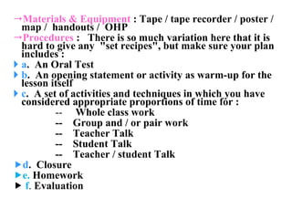 Materials & Equipment  : Tape / tape recorder / poster / map /  handouts /  OHP  Procedures  :  There is so much variation here that it is hard to give any  "set recipes", but make sure your plan includes : a .  An Oral Test b .  An opening statement or activity as warm-up for the lesson itself c .  A set of activities and techniques in which you have considered appropriate proportions of time for : --  Whole class work  --  Group and / or pair work --  Teacher Talk --  Student Talk  --  Teacher / student Talk  d .  Closure   e.  Homework  f .  Evaluation 