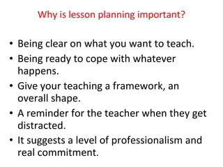 Why is lesson planning important? Being clear on what you want to teach. Being ready to cope with whatever happens. Give your teaching a framework, an overall shape. A reminder for the teacher when they get distracted. It suggests a level of professionalism and real commitment . 