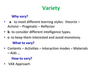 Variety Why vary?   a -  to meet different learning styles:  theorist – Activist – Pragmatic – Reflector b - to consider different intelligence types. c-  to keep them interested and avoid monotony. What to vary?   Contents – Activities – Interaction modes – Materials – Aids … How to vary? VAK Approach 