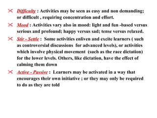 Difficulty   : Activities may be seen as easy and non demanding; or difficult , requiring concentration and effort. Mood   : Activities vary also in mood: light and fun -based versus serious and profound; happy versus sad; tense versus relaxed. Stir - Settle   :  Some activities enliven and excite learners ( such as controversial discussions  for advanced levels), or activities which involve physical movement  (such as the race dictation) for the lower levels. Others, like dictation, have the effect of calming them down   Active - Passive   :  Learners may be activated in a way that encourages their own initiative ; or they may only be required to do as they are told   