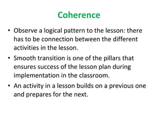 Coherence Observe a logical pattern to the lesson: there has to be connection between the different activities in the lesson. Smooth transition is one of the pillars that ensures success of the lesson plan during implementation in the classroom. An activity in a lesson builds on a previous one and prepares for the next. 