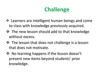 Challenge Learners are intelligent human beings and come to class with knowledge previously acquired. The new lesson should add to that knowledge without excess. The lesson that does not challenge is a lesson that does not motivate. No learning happens if the lesson doesn’t present new items beyond students’ prior knowledge. 
