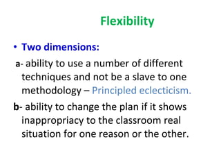 Flexibility Two dimensions: a -  ability to use a number of different techniques and not be a slave to one methodology –  Principled eclecticism. b - ability to change the plan if it shows inappropriacy to the classroom real situation for one reason or the other. 