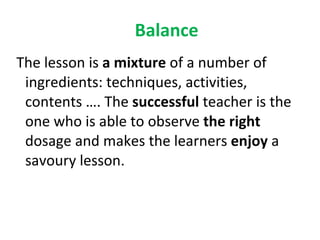 Balance The lesson is  a mixture  of a number of ingredients: techniques, activities, contents …. The  successful  teacher is the one who is able to observe  the right  dosage and makes the learners  enjoy  a savoury lesson. 