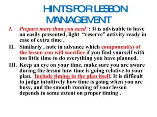 HINTS FOR LESSON MANAGEMENT Prepare more than you need   : It is advisable to have an easily presented, light  “reserve” activity ready in case of extra time . Similarly , note in advance which  component(s) of the lesson you will sacrifice  if you find yourself with too little time to do everything you have planned. Keep an eye on your time, make sure you are aware during the lesson how time is going relative to your plan.  Include timing in the plan itself . It is difficult to judge intuitively how time is going when you are busy, and the smooth running of your lesson depends to some extent on proper  timing . 