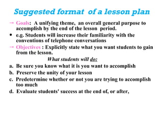 Suggested format  of a lesson plan Goals :  A unifying theme,  an overall general purpose to accomplish by the end of the lesson  period.  e.g. Students will increase their familiarity with the conventions of telephone conversations  Objectives  : Explicitly state what you want students to gain from the lesson.  What students will  do: a.  Be sure you know what it is you want to accomplish b.  Preserve the unity of your lesson c.  Predetermine whether or not you are trying to accomplish too much  d.  Evaluate students' success at the end of, or after, 