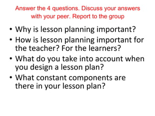 Answer the 4 questions. Discuss your answers with your peer. Report to the group Why is lesson planning important? How is lesson planning important for the teacher? For the learners? What do you take into account when you design a lesson plan? What constant components are there in your lesson plan? 