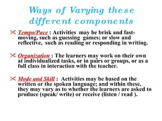 Ways of Varying these different components Tempo/Pace   : Activities  may be brisk and fast-moving, such as guessing  games; or slow and reflective,  such as reading or responding in writing. Organization  : The learners may work on their own at individualized tasks, or in pairs or groups, or as a full class in interaction with the teacher. Mode and Skill   :  Activities may be based on the written or the spoken language; and within these, they may vary as to whether the learners are asked to produce (speak/ write) or receive (listen / read ). 