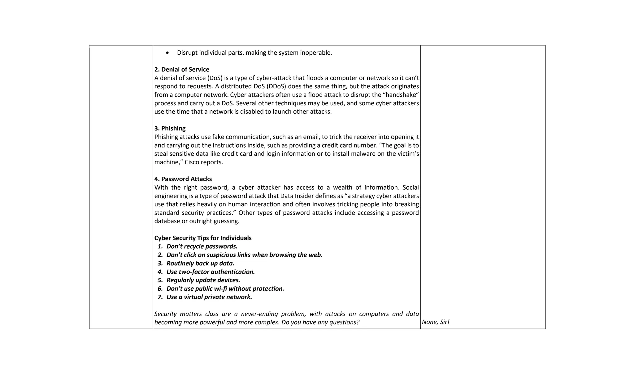  Disrupt individual parts, making the system inoperable.
2. Denial of Service
A denial of service (DoS) is a type of cyber-attack that floods a computer or network so it can’t
respond to requests. A distributed DoS (DDoS) does the same thing, but the attack originates
from a computer network. Cyber attackers often use a flood attack to disrupt the “handshake”
process and carry out a DoS. Several other techniques may be used, and some cyber attackers
use the time that a network is disabled to launch other attacks.
3. Phishing
Phishing attacks use fake communication, such as an email, to trick the receiver into opening it
and carrying out the instructions inside, such as providing a credit card number. “The goal is to
steal sensitive data like credit card and login information or to install malware on the victim’s
machine,” Cisco reports.
4. Password Attacks
With the right password, a cyber attacker has access to a wealth of information. Social
engineering is a type of password attack that Data Insider defines as “a strategy cyber attackers
use that relies heavily on human interaction and often involves tricking people into breaking
standard security practices.” Other types of password attacks include accessing a password
database or outright guessing.
Cyber Security Tips for Individuals
1. Don’t recycle passwords.
2. Don’t click on suspicious links when browsing the web.
3. Routinely back up data.
4. Use two-factor authentication.
5. Regularly update devices.
6. Don’t use public wi-fi without protection.
7. Use a virtual private network.
Security matters class are a never-ending problem, with attacks on computers and data
becoming more powerful and more complex. Do you have any questions? None, Sir!
 