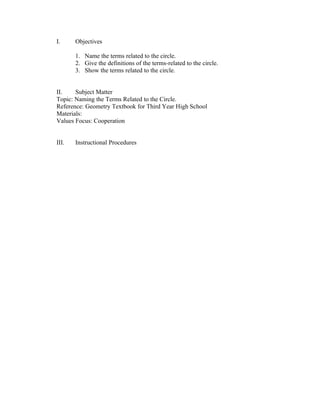 I.     Objectives

       1. Name the terms related to the circle.
       2. Give the definitions of the terms-related to the circle.
       3. Show the terms related to the circle.


II.    Subject Matter
Topic: Naming the Terms Related to the Circle.
Reference: Geometry Textbook for Third Year High School
Materials:
Values Focus: Cooperation


III.   Instructional Procedures
 