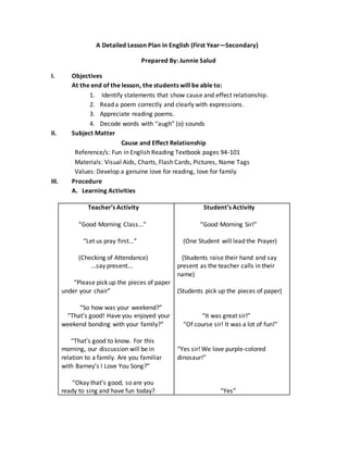 A Detailed Lesson Plan in English (First Year—Secondary)
Prepared By: Junnie Salud
I. Objectives
At the end of the lesson, the students will be able to:
1. Identify statements that show cause and effect relationship.
2. Read a poem correctly and clearly with expressions.
3. Appreciate reading poems.
4. Decode words with “augh” (o) sounds
II. Subject Matter
Cause and Effect Relationship
Reference/s: Fun in English Reading Textbook pages 94-101
Materials: Visual Aids, Charts, Flash Cards, Pictures, Name Tags
Values: Develop a genuine love for reading, love for family
III. Procedure
A. Learning Activities
Teacher’s Activity
“Good Morning Class...”
“Let us pray first...”
(Checking of Attendance)
...say present...
“Please pick up the pieces of paper
under your chair”
“So how was your weekend?”
“That’s good! Have you enjoyed your
weekend bonding with your family?”
“That’s good to know. For this
morning, our discussion will be in
relation to a family. Are you familiar
with Barney’s I Love You Song?”
“Okay that’s good, so are you
ready to sing and have fun today?
Student’s Activity
“Good Morning Sir!”
(One Student will lead the Prayer)
(Students raise their hand and say
present as the teacher calls in their
name)
(Students pick up the pieces of paper)
“It was great sir!”
“Of course sir! It was a lot of fun!”
“Yes sir! We love purple-colored
dinosaur!”
“Yes”
 