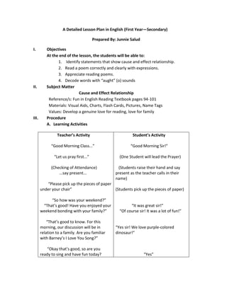 A Detailed Lesson Plan in English (First Year—Secondary)
Prepared By: Junnie Salud
I.

II.

III.

Objectives
At the end of the lesson, the students will be able to:
1. Identify statements that show cause and effect relationship.
2. Read a poem correctly and clearly with expressions.
3. Appreciate reading poems.
4. Decode words with “aught” (o) sounds
Subject Matter
Cause and Effect Relationship
Reference/s: Fun in English Reading Textbook pages 94-101
Materials: Visual Aids, Charts, Flash Cards, Pictures, Name Tags
Values: Develop a genuine love for reading, love for family
Procedure
A. Learning Activities
Teacher’s Activity

Student’s Activity

“Good Morning Class...”

“Good Morning Sir!”

“Let us pray first...”

(One Student will lead the Prayer)

(Checking of Attendance)
...say present...

(Students raise their hand and say
present as the teacher calls in their
name)

“Please pick up the pieces of paper
under your chair”
(Students pick up the pieces of paper)
“So how was your weekend?”
“That’s good! Have you enjoyed your
weekend bonding with your family?”
“That’s good to know. For this
morning, our discussion will be in
relation to a family. Are you familiar
with Barney’s I Love You Song?”
“Okay that’s good, so are you
ready to sing and have fun today?

“It was great sir!”
“Of course sir! It was a lot of fun!”

“Yes sir! We love purple-colored
dinosaur!”

“Yes”

 