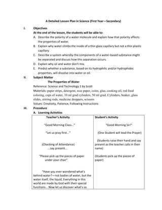 A Detailed Lesson Plan in Science (First Year—Secondary) 
I. Objectives 
At the end of the lesson, the students will be able to: 
A. Describe the polarity of a water molecule and explain how that polarity affects 
the properties of water. 
B. Explain why water climbs the inside of a thin glass capillary but not a thin plastic 
capillary. 
C. Describe a system whereby the components of a water-based substance might 
be separated and discuss how this separation occurs. 
D. Explain why oil and water don't mix. 
E. Predict whether a substance, based on its hydrophilic and/or hydrophobic 
properties, will dissolve into water or oil. 
II. Subject Matter 
The Properties of Water 
Reference: Science and Technology 1 by Scott 
Materials: paper strips, detergent, wax paper, coins, glue, cooking oil, red food 
coloring, cups of water, 10 ml grad cylinders, 50 ml grad. Cylinders, beaker, glass 
slides, stirring rods, medicine droppers, scissors 
Values: Creativity, Patience, Following Instructions 
III. Procedure 
A. Learning Activities 
Teacher’s Activity 
“Good Morning Class...” 
“Let us pray first...” 
(Checking of Attendance) 
...say present... 
“Please pick up the pieces of paper 
under your chair” 
“Have you ever wondered what’s 
behind water?—not bodies of water, but the 
water itself, the liquid, Everything in this 
world are made by God with their special 
functions... Now let us discover what’s so 
Student’s Activity 
“Good Morning Sir!” 
(One Student will lead the Prayer) 
(Students raise their hand and say 
present as the teacher calls in their 
name) 
(Students pick up the pieces of 
paper) 
 