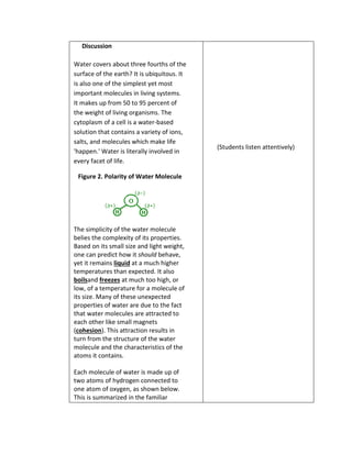 Discussion 
Water covers about three fourths of the 
surface of the earth? It is ubiquitous. It 
is also one of the simplest yet most 
important molecules in living systems. 
It makes up from 50 to 95 percent of 
the weight of living organisms. The 
cytoplasm of a cell is a water-based 
solution that contains a variety of ions, 
salts, and molecules which make life 
'happen.' Water is literally involved in 
every facet of life. 
Figure 2. Polarity of Water Molecule 
The simplicity of the water molecule 
belies the complexity of its properties. 
Based on its small size and light weight, 
one can predict how it should behave, 
yet it remains liquid at a much higher 
temperatures than expected. It also 
boilsand freezes at much too high, or 
low, of a temperature for a molecule of 
its size. Many of these unexpected 
properties of water are due to the fact 
that water molecules are attracted to 
each other like small magnets 
(cohesion). This attraction results in 
turn from the structure of the water 
molecule and the characteristics of the 
atoms it contains. 
Each molecule of water is made up of 
two atoms of hydrogen connected to 
one atom of oxygen, as shown below. 
This is summarized in the familiar 
(Students listen attentively) 
 