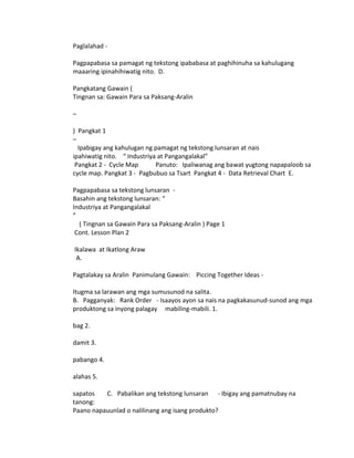 Paglalahad - 
Pagpapabasa sa pamagat ng tekstong ipababasa at paghihinuha sa kahulugang 
maaaring ipinahihiwatig nito. D. 
Pangkatang Gawain ( 
Tingnan sa: Gawain Para sa Paksang-Aralin 
– 
) Pangkat 1 
– 
Ipabigay ang kahulugan ng pamagat ng tekstong lunsaran at nais 
ipahiwatig nito. “ Industriya at Pangangalakal” 
Pangkat 2 - Cycle Map Panuto: Ipaliwanag ang bawat yugtong napapaloob sa 
cycle map. Pangkat 3 - Pagbubuo sa Tsart Pangkat 4 - Data Retrieval Chart E. 
Pagpapabasa sa tekstong lunsaran - 
Basahin ang tekstong lunsaran: “ 
Industriya at Pangangalakal 
” 
( Tingnan sa Gawain Para sa Paksang-Aralin ) Page 1 
Cont. Lesson Plan 2 
Ikalawa at Ikatlong Araw 
A. 
Pagtalakay sa Aralin Panimulang Gawain: Piccing Together Ideas - 
Itugma sa larawan ang mga sumusunod na salita. 
B. Pagganyak: Rank Order - Isaayos ayon sa nais na pagkakasunud-sunod ang mga 
produktong sa inyong palagay mabiling-mabili. 1. 
bag 2. 
damit 3. 
pabango 4. 
alahas 5. 
sapatos C. Pabalikan ang tekstong lunsaran - Ibigay ang pamatnubay na 
tanong: 
Paano napauunlad o nalilinang ang isang produkto? 
 