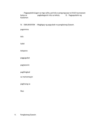 - Pagpapakahulugan sa mga salita, parirala o pangungusap na hindi naunawaan 
batay sa pagkakagamit nito sa teksto. D. Pagpapalalim ng 
Kaalaman 
IV. EBALWASYON - Magbigay ng pagsubok na pangkatang Gawain. 
pagminina 
tela 
lubid 
telepono 
paggugubat 
pagtatanim 
paglilingkod 
sa mamamayan 
paglinang sa 
likas 
V. Pangkatang Gawain 
 