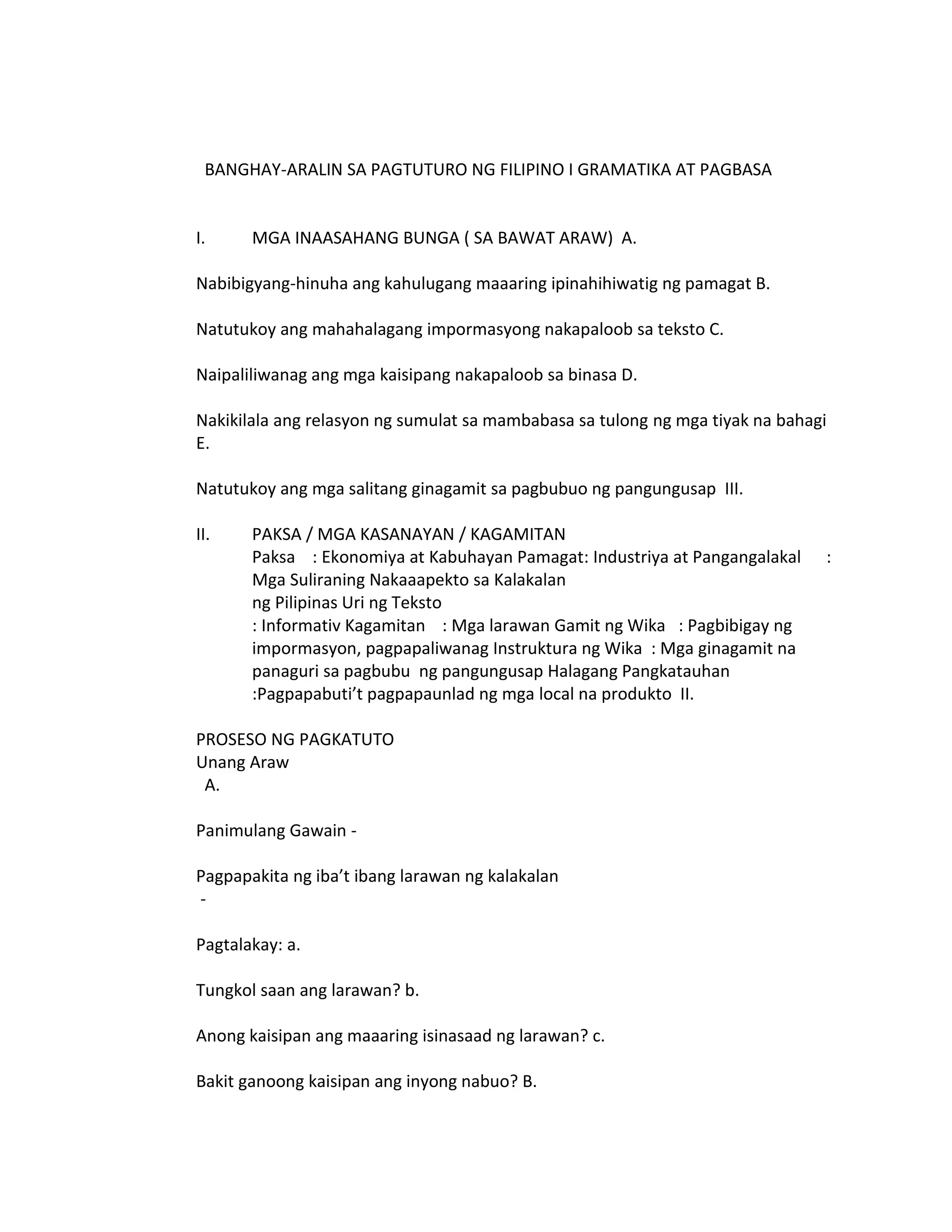 BANGHAY-ARALIN SA PAGTUTURO NG FILIPINO I GRAMATIKA AT PAGBASA


I.     MGA INAASAHANG BUNGA ( SA BAWAT ARAW) A.

Nabibigyang-hinuha ang kahulugang maaaring ipinahihiwatig ng pamagat B.

Natutukoy ang mahahalagang impormasyong nakapaloob sa teksto C.

Naipaliliwanag ang mga kaisipang nakapaloob sa binasa D.

Nakikilala ang relasyon ng sumulat sa mambabasa sa tulong ng mga tiyak na bahagi
E.

Natutukoy ang mga salitang ginagamit sa pagbubuo ng pangungusap III.

II.    PAKSA / MGA KASANAYAN / KAGAMITAN
       Paksa : Ekonomiya at Kabuhayan Pamagat: Industriya at Pangangalakal     :
       Mga Suliraning Nakaaapekto sa Kalakalan
       ng Pilipinas Uri ng Teksto
       : Informativ Kagamitan : Mga larawan Gamit ng Wika : Pagbibigay ng
       impormasyon, pagpapaliwanag Instruktura ng Wika : Mga ginagamit na
       panaguri sa pagbubu ng pangungusap Halagang Pangkatauhan
       :Pagpapabuti’t pagpapaunlad ng mga local na produkto II.

PROSESO NG PAGKATUTO
Unang Araw
 A.

Panimulang Gawain -

Pagpapakita ng iba’t ibang larawan ng kalakalan
-

Pagtalakay: a.

Tungkol saan ang larawan? b.

Anong kaisipan ang maaaring isinasaad ng larawan? c.

Bakit ganoong kaisipan ang inyong nabuo? B.
 