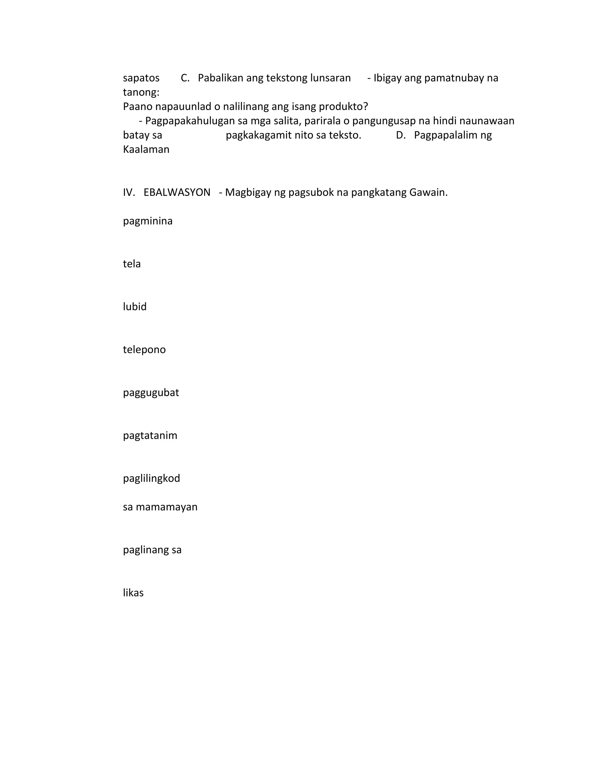 sapatos    C. Pabalikan ang tekstong lunsaran - Ibigay ang pamatnubay na
tanong:
Paano napauunlad o nalilinang ang isang produkto?
   - Pagpapakahulugan sa mga salita, parirala o pangungusap na hindi naunawaan
batay sa            pagkakagamit nito sa teksto.       D. Pagpapalalim ng
Kaalaman


IV. EBALWASYON - Magbigay ng pagsubok na pangkatang Gawain.

pagminina


tela


lubid


telepono


paggugubat


pagtatanim


paglilingkod

sa mamamayan


paglinang sa


likas
 