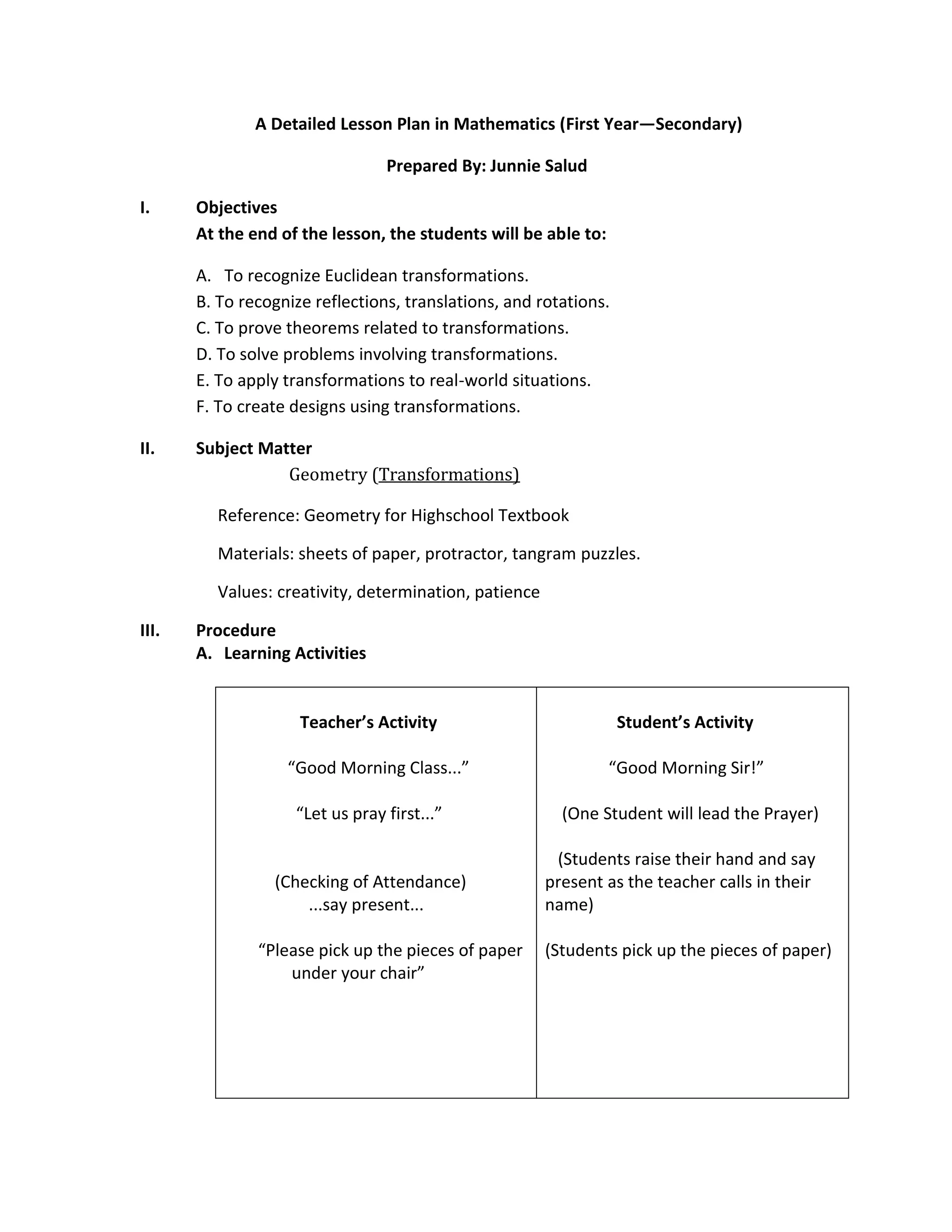 A Detailed Lesson Plan in Mathematics (First Year—Secondary)

                                 Prepared By: Junnie Salud

I.     Objectives
       At the end of the lesson, the students will be able to:

       A. To recognize Euclidean transformations.
       B. To recognize reflections, translations, and rotations.
       C. To prove theorems related to transformations.
       D. To solve problems involving transformations.
       E. To apply transformations to real-world situations.
       F. To create designs using transformations.

II.    Subject Matter
                  Geometry (Transformations)

         Reference: Geometry for Highschool Textbook

         Materials: sheets of paper, protractor, tangram puzzles.

         Values: creativity, determination, patience

III.   Procedure
       A. Learning Activities


                     Teacher’s Activity                            Student’s Activity

                   “Good Morning Class...”                       “Good Morning Sir!”

                    “Let us pray first...”               (One Student will lead the Prayer)

                                                        (Students raise their hand and say
                 (Checking of Attendance)              present as the teacher calls in their
                     ...say present...                 name)

               “Please pick up the pieces of paper     (Students pick up the pieces of paper)
                   under your chair”
 