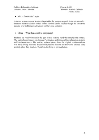 Subject: Informática Aplicada                             Course: 4-691
Teacher: Paula Ledesma                                    Students: Mariana Chiarella
                                                                    Natalia Heick

   Mix – Dinosaurs’ eyes

A mixed seventeen-word sentence is provided for students to put it in the correct order.
Students will find out that correct shorter versions can be reached though the aim of the
activity is to find the correct version for the whole sentence.


   Cloze – What happened to dinosaurs?

Students are required to fill in the gaps with a suitable word that matches the context.
The topic chosen focuses on dinosaurs’ extinction and the possible explanations to their
sudden disappearance. The text is a reduced extract from the original version students
will have already read and discussed in previous lessons and the words omitted carry
content rather than function. Therefore, the focus is on vocabulary.




                                                                                        3
 