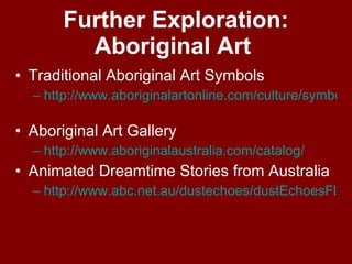 Further Exploration: Aboriginal Art  Traditional Aboriginal Art Symbols http://www.aboriginalartonline.com/culture/symbols.php   Aboriginal Art Gallery  http:// www.aboriginalaustralia.com /catalog/   Animated Dreamtime Stories from Australia http://www.abc.net.au/dustechoes/dustEchoesFlash.htm   