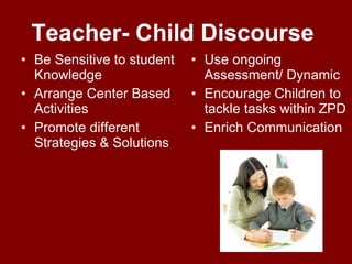 Teacher- Child Discourse  Be Sensitive to student Knowledge Arrange Center Based Activities Promote different Strategies & Solutions Use ongoing Assessment/ Dynamic Encourage Children to tackle tasks within ZPD Enrich Communication  