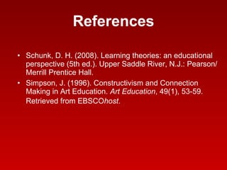 References Schunk, D. H. (2008). Learning theories: an educational perspective (5th ed.). Upper Saddle River, N.J.: Pearson/Merrill Prentice Hall.  Simpson, J. (1996). Constructivism and Connection Making in Art Education.  Art Education , 49(1), 53-59. Retrieved from EBSCO host .   