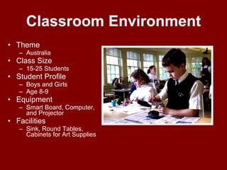 Classroom Environment Theme Australia  Class Size 15-25 Students Student Profile Boys and Girls  Age 8-9 Equipment Smart Board, Computer, and Projector Facilities Sink, Round Tables, Cabinets for Art Supplies 