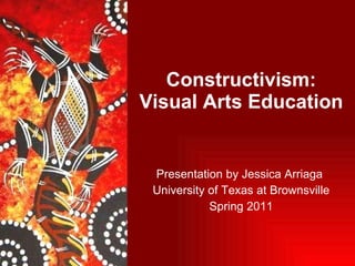 Constructivism: Visual Arts Education  Presentation by Jessica Arriaga  University of Texas at Brownsville Spring 2011 