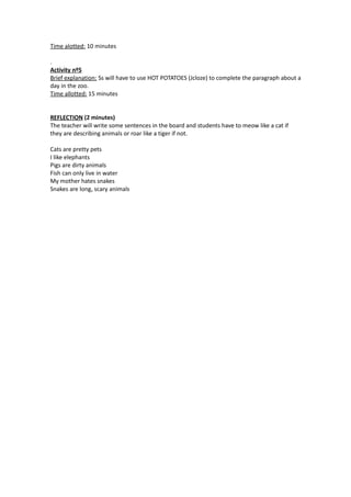 Time alotted: 10 minutes

.
Activity nº5
Brief explanation: Ss will have to use HOT POTATOES (Jcloze) to complete the paragraph about a
day in the zoo.
Time allotted: 15 minutes


REFLECTION (2 minutes)
The teacher will write some sentences in the board and students have to meow like a cat if
they are describing animals or roar like a tiger if not.

Cats are pretty pets
I like elephants
Pigs are dirty animals
Fish can only live in water
My mother hates snakes
Snakes are long, scary animals
 