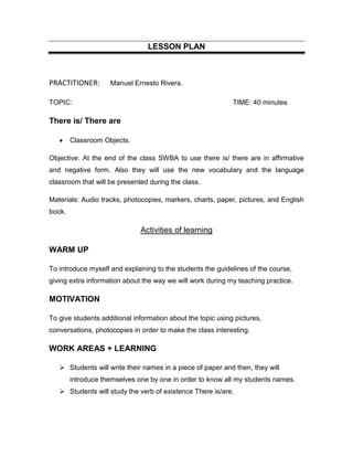 LESSON PLAN



PRACTITIONER:       Manuel Ernesto Rivera.

TOPIC:                                                       TIME: 40 minutes

There is/ There are

        Classroom Objects.

Objective: At the end of the class SWBA to use there is/ there are in affirmative
and negative form. Also they will use the new vocabulary and the language
classroom that will be presented during the class.

Materials: Audio tracks, photocopies, markers, charts, paper, pictures, and English
book.

                              Activities of learning

WARM UP

To introduce myself and explaining to the students the guidelines of the course,
giving extra information about the way we will work during my teaching practice.

MOTIVATION

To give students additional information about the topic using pictures,
conversations, photocopies in order to make the class interesting.

WORK AREAS + LEARNING

    Students will write their names in a piece of paper and then, they will
        introduce themselves one by one in order to know all my students names.
    Students will study the verb of existence There is/are.
 