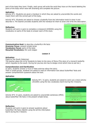 part of the body they have. Finally, each group will write the word they have on the board labeling the
parts of the body which were left stranding and complete the picture.

Aplication
Activity N°1: Students are given a handout in which they are asked to unscramble the words and
match them with the correct part of the body.

Activity N°2: Students are asked to choose a butterfly from the information book to draw it and
describe it. The teacher provides students with the handout for them to draw and write the description.


Reflextion
Students will work in pairs to complete a crossword (JCROSS) using the
vocabulary on parts of the body to answer each of the clues.




Communicative Goal: to describe a butterfly’s life facts
Grammar Focus: present simple tense
Vocabulary Focus: parts of the body
Recycled Vocabulary: life cycle stages

                                                 Lesson 3

Activation
Flight to The South (listening)
The teacher plays the cd for students to listen to the story of Mona (The story of a monarch butterfly
which migrates to the south. During her journey she has to dodge a bird which tries to eat her.)

Comprehension and Clarification
In pairs, students answer a True or False exercise about the story.
Then in small groups, students are asked to read an information text about butterflies’ facts and
answer comprehension questions about the text.

Aplication

                                    Activity N°1: In pairs, students are asked to work out a cloze activity
                                    (JCLOZE) using the key vocabulary learnt during the 3 lessons.




Activity N°2: In pairs, students are asked to unscramble sentences (JMIX)
about butterflies’ life facts in the present simple tense.




Reflextion
Students will work in pairs to answer questions about
butterflies’ life facts (JQUIZ) using the all the information
learnt during the 3 lessons.
 