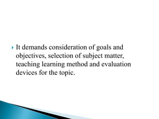  It demands consideration of goals and
objectives, selection of subject matter,
teaching learning method and evaluation
devices for the topic.