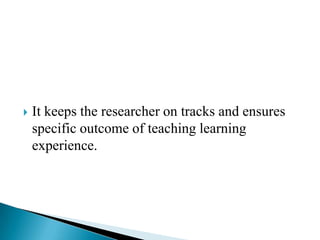  It keeps the researcher on tracks and ensures
specific outcome of teaching learning
experience.