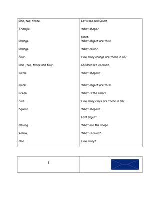 One, two, three.             Let’s see and Count

Triangle.                    What shape?

                             Next.
Orange.                      What object are this?

Orange.                      What color?

Four.                        How many orange are there in all?

One , two, three and four.   Children let us count.

Circle.                      What shapes?



Clock.                       What object are this?

Green.                       What is the color?

Five.                        How many clock are there in all?

Square.                      What shapes?

                             Last object.

Oblong.                      What are the shape

Yellow.                      What is color?

One.                         How many?




                     1
 