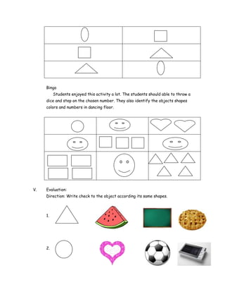 Bingo
          Students enjoyed this activity a lot. The students should able to throw a
     dice and step on the chosen number. They also identify the objects shapes
     colors and numbers in dancing floor.




V.   Evaluation:
     Direction: Write check to the object according its same shapes.



     1.




     2.
 