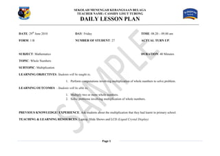 SEKOLAH MENENGAH KEBANGSAAN BELAGA
                                        TEACHER NAME: CASSIDY LISUT TUBONG
                                          DAILY LESSON PLAN

DATE: 29th June 2010                   DAY: Friday                                      TIME: 08.20 – 09.00 am

FORM: 1 B                              NUMBER OF STUDENT: 27                            ACTUAL TURN UP:



SUBJECT: Mathematics                                                                    DURATION: 40 Minutes

TOPIC: Whole Numbers

SUBTOPIC: Multiplication

LEARNING OBJECTIVES: Students will be taught to,

                                1. Perform computations involving multiplication of whole numbers to solve problem.

LEARNING OUTCOMES : Students will be able to,

                                1. Multiply two or more whole numbers.
                                2. Solve problems involving multiplication of whole numbers.



PREVIOUS KNOWLEDGE/ EXPERIENCE: Ask students about the multiplication that they had learnt in primary school.

TEACHING & LEARNING RESOURCES: Laptop, Slide Shows and LCD (Liquid Crystal Display)




                                                           Page 1
 