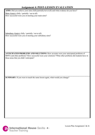 Assignment 4: POST-LESSON EVALUATION
AIMS: Did you achieve your aims (fully/partially/not at all) and what evidence do you have?
Main Aim(s): (fully / partially / not at all)
How successful were you at meeting your main aims?




Subsidiary Aim(s): (fully / partially / not at all)
How successful were you at meeting your subsidiary aims?




ANTICIPATED PROBLEMS AND SOLUTIONS: How accurate were your anticipated problems of
MFPA and other problems? How successful were your solutions? What other problems did students have in
these areas that you didn’t anticipate?




SUMMARY: If you were to teach the same lesson again, what would you change?




                                                                           Lesson Plan Assignment 2 & 4i
                                                   -8-
 