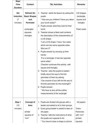 Step/
  Time         Content                    T&L Activities                   Remarks
Duration

  Set        Refresh On    1. Teacher starts the lesson by asking the     2-D shapes
Induction   Basic Shapes      pupils:                                      (rectangle,
   (7            and          “ How are you children? Have you taken       square and
minutes)      Perimeter       your lunch today?”                            triangle)
                           2. Pupils answer what they took for their
            -rectangles       lunch.                                      Flash cards
            -squares       3. Teacher shows a flash card contains
            -triangles        the description of the characteristics of
                              a 2-D shape;
                              “I am a 2-D shape. I have four sides
                              which are two same opposite sides.
                              Who am I?”
                           4. Pupils answer by carrying up their
                              hands:
                              “It is a rectangle. It has two opposite
                              same sides.”
                              (Teacher continues this activity with
                              square and triangle).
                           5. Teacher asks the pupils to explain
                              briefly about the way to find the
                              perimeter of them by asking:
                              “Can anyone of you tell me the way to
                              find the perimeter for this rectangle?”
                           6. Pupils answer:
                              “ We have to plus all the outline
                              measurements of the rectangle”



 Step 1      Concept of    1. Pupils are divided into groups with a        A4 papers
   (15           Area         leader and asked to sit in their groups.
minutes)                   2. Every group leader is asked to take an      Trans-
            -similar          A4 paper.                                   Parencies
            squares of     3. Teacher tells the instructions of what      with 1cm²
            1cm²              the pupils are suppose to do:               printed
                              “ You have to draw a shape or picture       squares
 